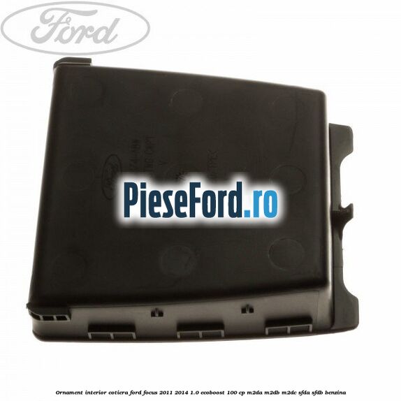 Ornament interior cotiera Ford Focus 2011-2014 1.0 EcoBoost 100 cp Ornament interior cotiera Ford Focus 2011-2014 1.0 EcoBoost 100 cp M2DA, M2DB, M2DC, SFDA, SFDB benzina