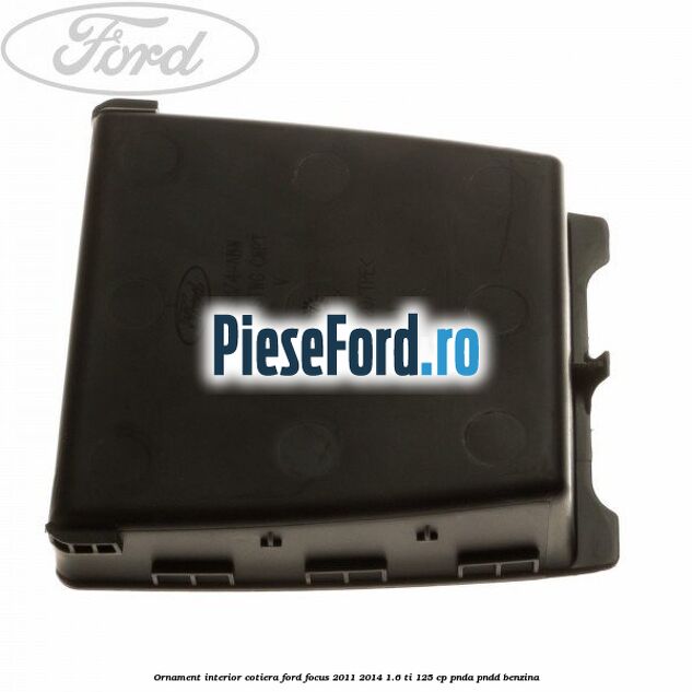Ornament interior cotiera Ford Focus 2011-2014 1.6 Ti 125 cp PNDA, PNDD benzina