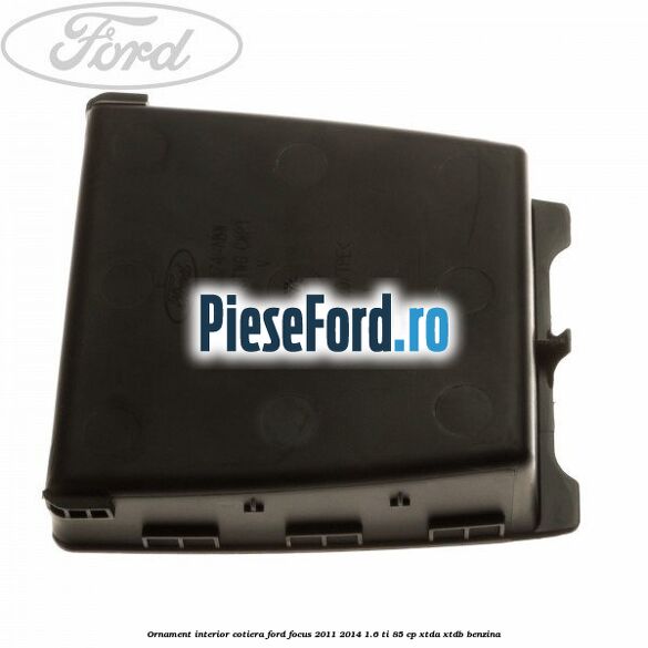 Ornament interior cotiera Ford Focus 2011-2014 1.6 Ti 85 cp XTDA, XTDB benzina