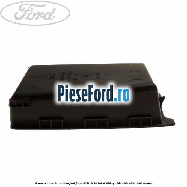 Ornament interior cotiera Ford Focus 2011-2014 2.0 ST 250 cp Ornament interior cotiera Ford Focus 2011-2014 2.0 ST 250 cp R9DA, R9DB, R9DC, R9DD benzina
