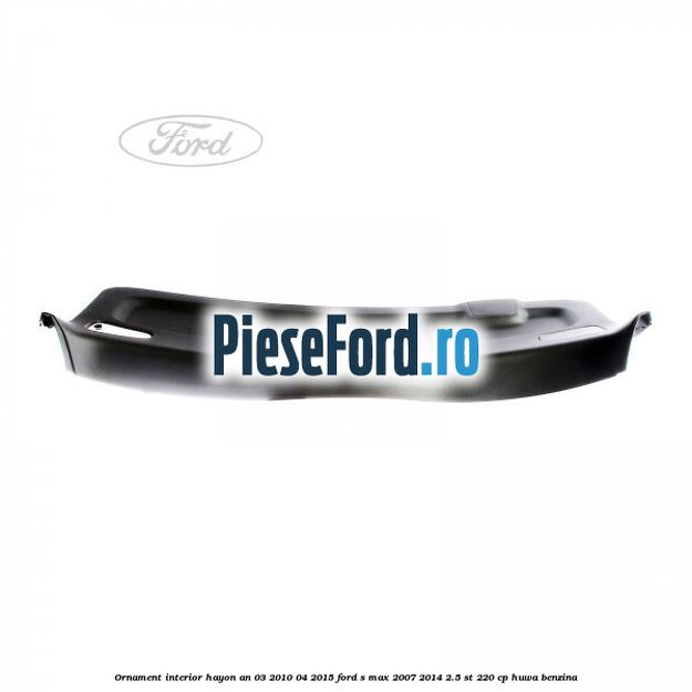 Ornament interior hayon an 03/2010-04/2015 Ford S-Max 2007-2014 2.5 ST 220 cp HUWA benzina