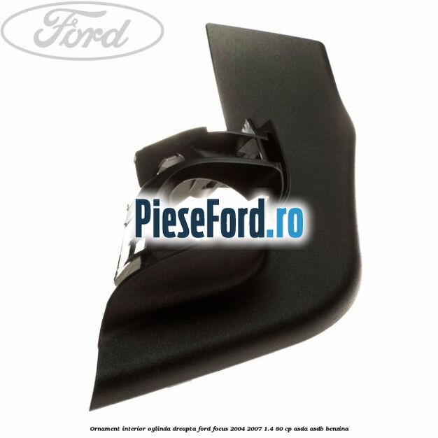 Ornament interior oglinda dreapta Ford Focus 2004-2007 1.4 80 cp ASDA, ASDB benzina