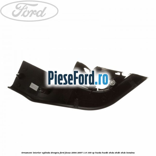 Ornament interior oglinda dreapta Ford Focus 2004-2007 1.6 100 cp HWDA, HWDB, SHDA, SHDB, SHDC benzina