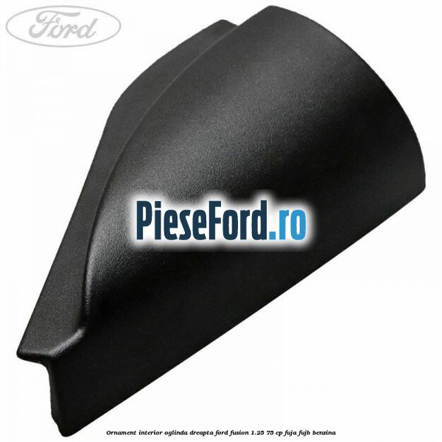 Ornament interior oglinda dreapta Ford Fusion 1.25 75 cp FUJA, FUJB benzina