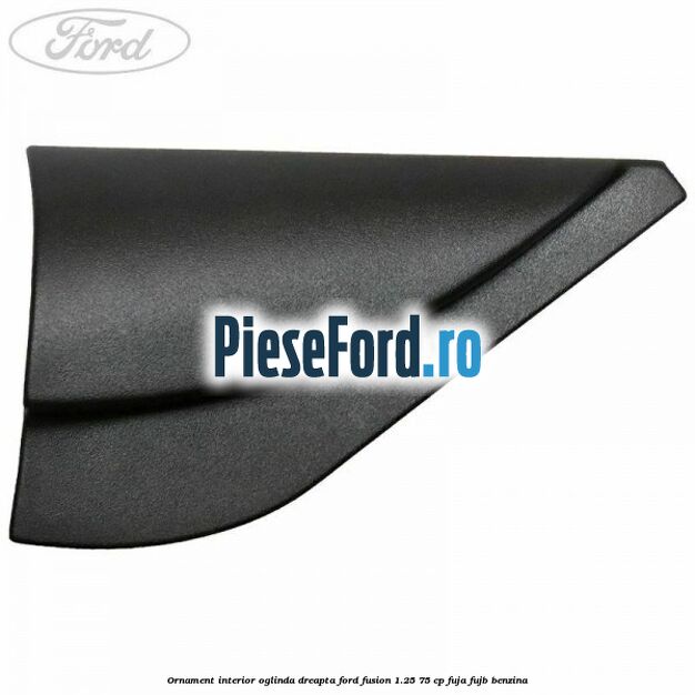 Ornament interior oglinda dreapta Ford Fusion 1.25 75 cp FUJA, FUJB benzina
