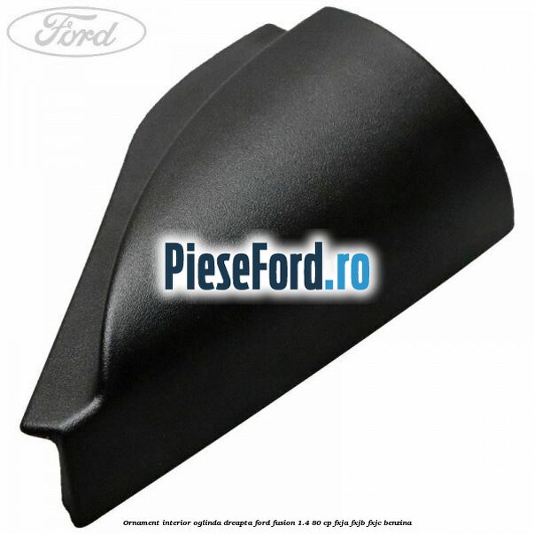 Ornament interior oglinda dreapta Ford Fusion 1.4 80 cp FXJA, FXJB, FXJC benzina
