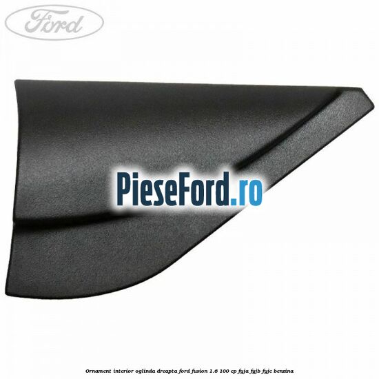 Ornament interior oglinda dreapta Ford Fusion 1.6 100 cp FYJA, FYJB, FYJC benzina
