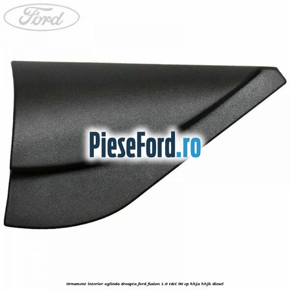 Ornament interior oglinda dreapta Ford Fusion 1.6 TDCi 90 cp Ornament interior oglinda dreapta Ford Fusion 1.6 TDCi 90 cp HHJA, HHJB diesel
