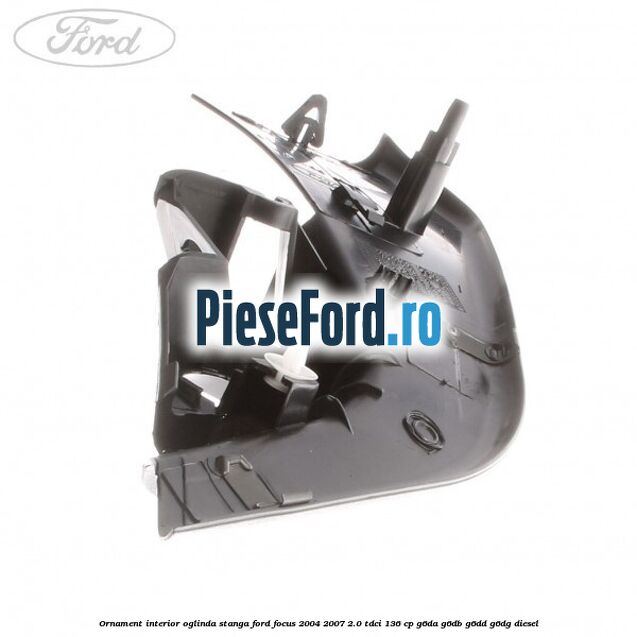 Ornament interior oglinda stanga Ford Focus 2004-2007 2.0 TDCi 136 cp Ornament interior oglinda stanga Ford Focus 2004-2007 2.0 TDCi 136 cp G6DA, G6DB, G6DD, G6DG diesel