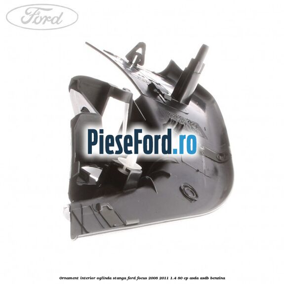 Ornament interior oglinda stanga Ford Focus 2008-2011 1.4 80 cp ASDA, ASDB benzina
