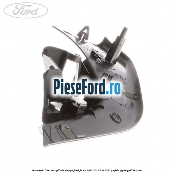 Ornament interior oglinda stanga Ford Focus 2008-2011 1.8 125 cp Ornament interior oglinda stanga Ford Focus 2008-2011 1.8 125 cp Q7DA, QQDA, QQDB benzina