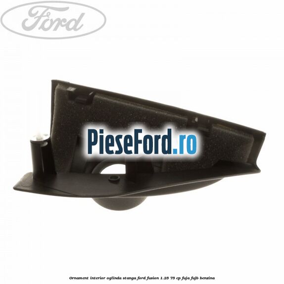 Ornament interior oglinda stanga Ford Fusion 1.25 75 cp FUJA, FUJB benzina