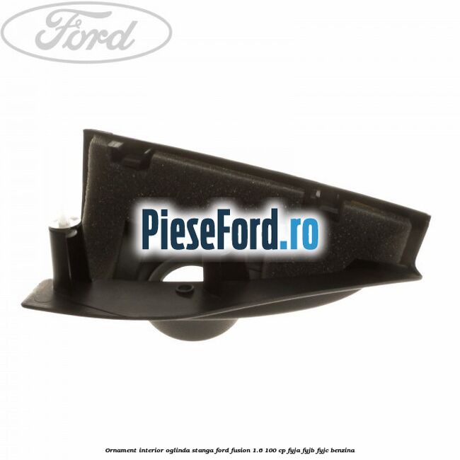 Ornament interior oglinda stanga Ford Fusion 1.6 100 cp FYJA, FYJB, FYJC benzina