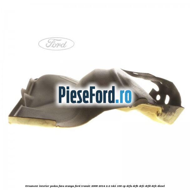 Ornament interior podea fata stanga Ford Transit 2006-2014 2.2 TDCi 100 cp DRFA, DRFB, DRFC, DRFD, DRFE diesel