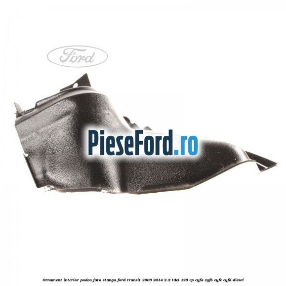Ornament interior podea fata stanga Ford Transit 2006-2014 2.2 TDCi 125 cp CYFA, CYFB, CYFC, CYFD diesel