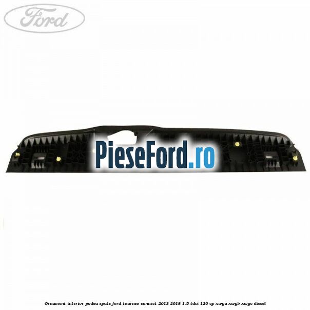 Ornament interior podea spate Ford Tourneo Connect 2013-2018 1.5 TDCi 120 cp Ornament interior podea spate Ford Tourneo Connect 2013-2018 1.5 TDCi 120 cp XWGA, XWGB, XWGC diesel