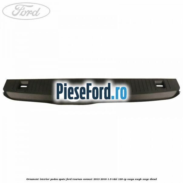 Ornament interior podea spate Ford Tourneo Connect 2013-2018 1.5 TDCi 120 cp Ornament interior podea spate Ford Tourneo Connect 2013-2018 1.5 TDCi 120 cp XWGA, XWGB, XWGC diesel