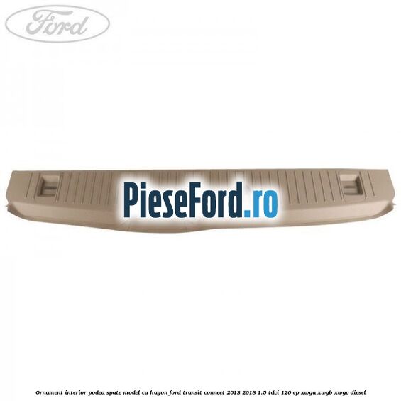 Ornament interior podea spate model cu hayon Ford Transit Connect 2013-2018 1.5 TDCi 120 cp Ornament interior podea spate model cu hayon Ford Transit Connect 2013-2018 1.5 TDCi 120 cp XWGA, XWGB, XWGC diesel