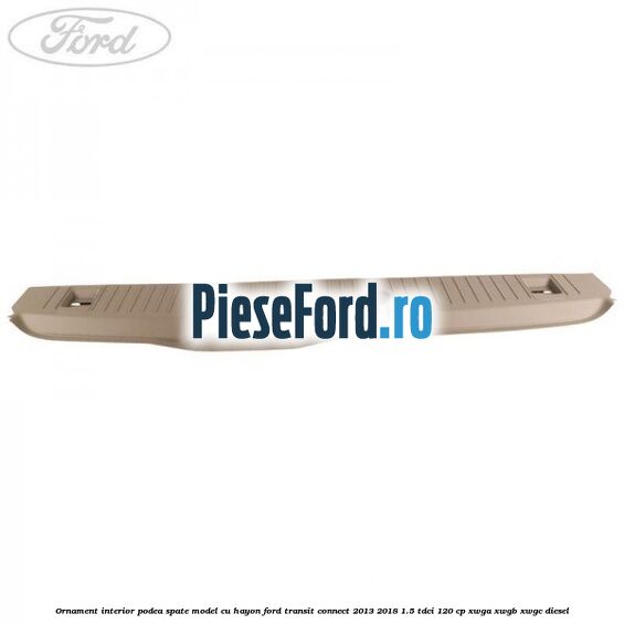 Ornament interior podea spate model cu hayon Ford Transit Connect 2013-2018 1.5 TDCi 120 cp Ornament interior podea spate model cu hayon Ford Transit Connect 2013-2018 1.5 TDCi 120 cp XWGA, XWGB, XWGC diesel