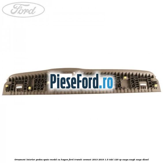 Ornament interior podea spate model cu hayon Ford Transit Connect 2013-2018 1.5 TDCi 120 cp Ornament interior podea spate model cu hayon Ford Transit Connect 2013-2018 1.5 TDCi 120 cp XWGA, XWGB, XWGC diesel