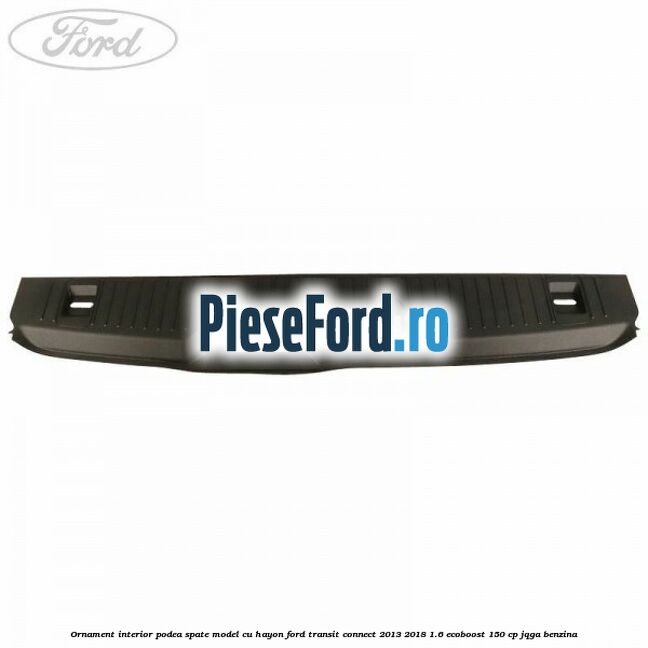 Ornament interior podea spate model cu hayon Ford Transit Connect 2013-2018 1.6 EcoBoost 150 cp JQGA benzina