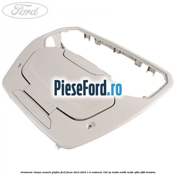 Ornament lampa consola plafon Ford Focus 2014-2018 1.0 EcoBoost 100 cp M2DA, M2DB, M2DC, SFDA, SFDB benzina