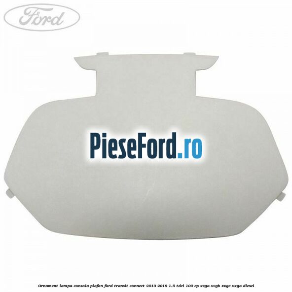 Ornament lampa consola plafon Ford Transit Connect 2013-2018 1.5 TDCi 100 cp XVGA, XVGB, XVGC, XXGA diesel