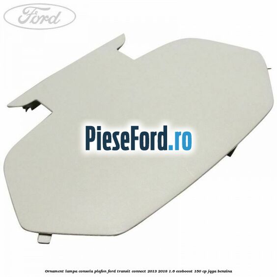 Ornament lampa consola plafon Ford Transit Connect 2013-2018 1.6 EcoBoost 150 cp JQGA benzina