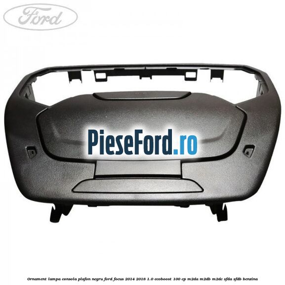 Ornament lampa consola plafon negru Ford Focus 2014-2018 1.0 EcoBoost 100 cp Ornament lampa consola plafon negru Ford Focus 2014-2018 1.0 EcoBoost 100 cp M2DA, M2DB, M2DC, SFDA, SFDB benzina