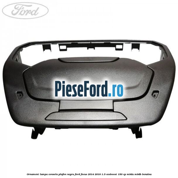 Ornament lampa consola plafon negru Ford Focus 2014-2018 1.5 EcoBoost 150 cp Ornament lampa consola plafon negru Ford Focus 2014-2018 1.5 EcoBoost 150 cp M8DA, M8DB benzina