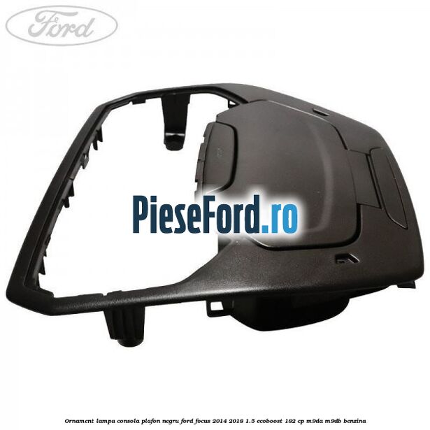 Ornament lampa consola plafon negru Ford Focus 2014-2018 1.5 EcoBoost 182 cp M9DA, M9DB benzina