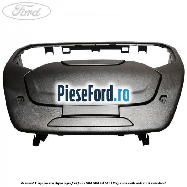 Ornament lampa consola plafon negru Ford Focus 2014-2018 1.5 TDCi 120 cp XWDA, XWDB, XWDC, XWDD, XWDE diesel