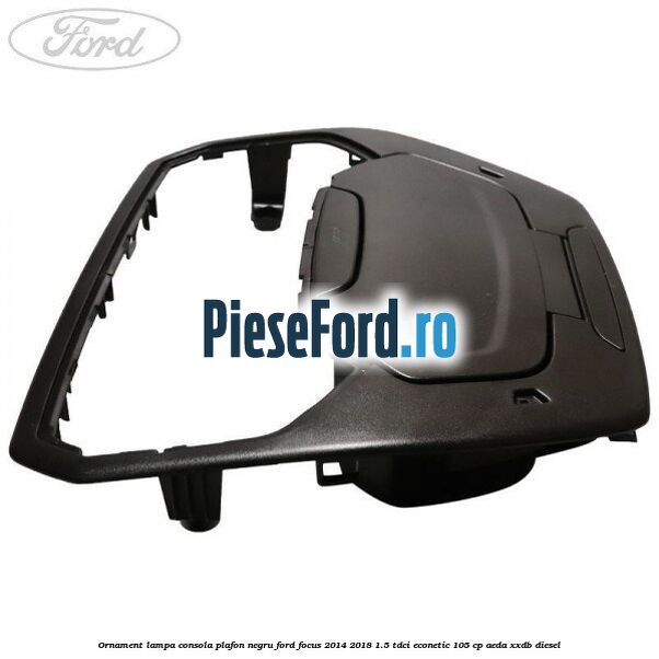 Ornament lampa consola plafon negru Ford Focus 2014-2018 1.5 TDCi ECOnetic 105 cp AEDA, XXDB diesel