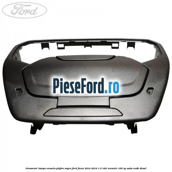 Ornament lampa consola plafon negru Ford Focus 2014-2018 1.5 TDCi ECOnetic 105 cp AEDA, XXDB diesel