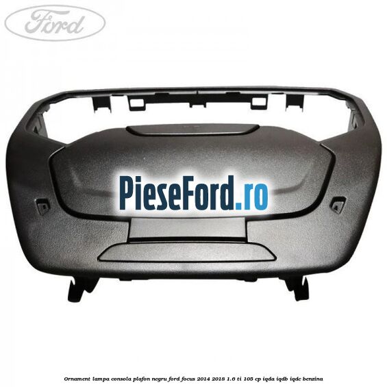 Ornament lampa consola plafon negru Ford Focus 2014-2018 1.6 Ti 105 cp IQDA, IQDB, IQDC benzina