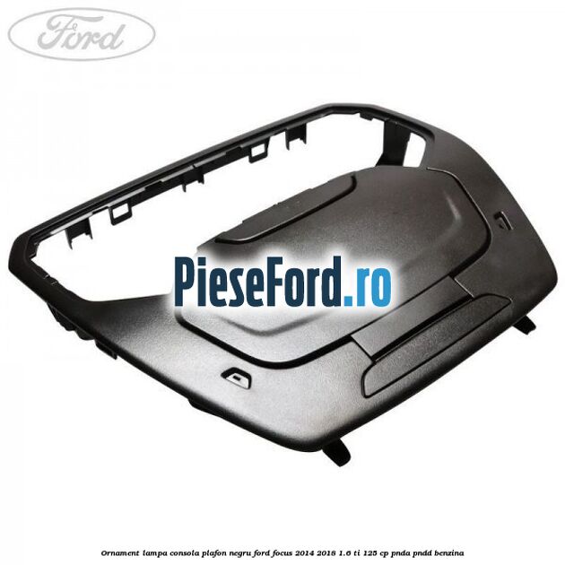 Ornament lampa consola plafon negru Ford Focus 2014-2018 1.6 Ti 125 cp PNDA, PNDD benzina
