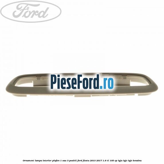 Ornament lampa interior plafon 1 sau 3 pozitii Ford Fiesta 2013-2017 1.6 Ti 105 cp IQJA, IQJC, IQJE benzina