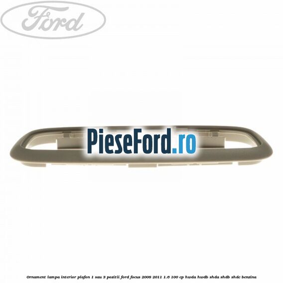 Ornament lampa interior plafon 1 sau 3 pozitii Ford Focus 2008-2011 1.6 100 cp Ornament lampa interior plafon 1 sau 3 pozitii Ford Focus 2008-2011 1.6 100 cp HWDA, HWDB, SHDA, SHDB, SHDC benzina