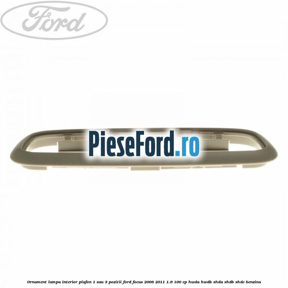 Ornament lampa interior plafon 1 sau 3 pozitii Ford Focus 2008-2011 1.6 100 cp Ornament lampa interior plafon 1 sau 3 pozitii Ford Focus 2008-2011 1.6 100 cp HWDA, HWDB, SHDA, SHDB, SHDC benzina
