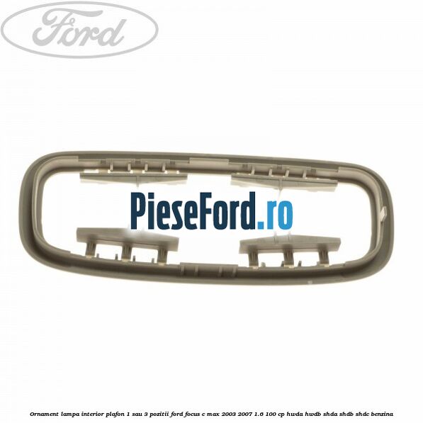 Ornament lampa interior plafon 1 sau 3 pozitii Ford Focus C-Max 2003-2007 1.6 100 cp Ornament lampa interior plafon 1 sau 3 pozitii Ford Focus C-Max 2003-2007 1.6 100 cp HWDA, HWDB, SHDA, SHDB, SHDC benzina