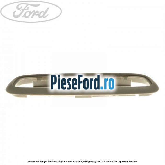 Ornament lampa interior plafon 1 sau 3 pozitii Ford Galaxy 2007-2014 2.3 160 cp Ornament lampa interior plafon 1 sau 3 pozitii Ford Galaxy 2007-2014 2.3 160 cp SEWA benzina