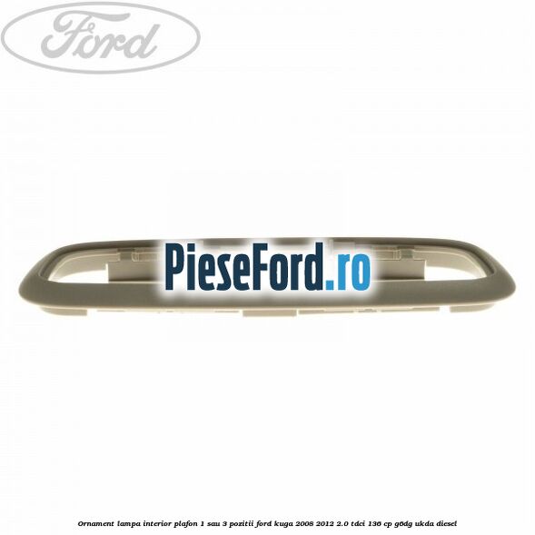 Ornament lampa interior plafon 1 sau 3 pozitii Ford Kuga 2008-2012 2.0 TDCi 136 cp Ornament lampa interior plafon 1 sau 3 pozitii Ford Kuga 2008-2012 2.0 TDCi 136 cp G6DG, UKDA diesel