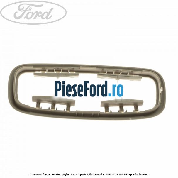 Ornament lampa interior plafon 1 sau 3 pozitii Ford Mondeo 2008-2014 2.3 160 cp Ornament lampa interior plafon 1 sau 3 pozitii Ford Mondeo 2008-2014 2.3 160 cp SEBA benzina