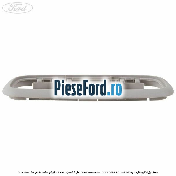 Ornament lampa interior plafon 1 sau 3 pozitii Ford Tourneo Custom 2014-2018 2.2 TDCi 100 cp DRF4, DRFF, DRFG diesel
