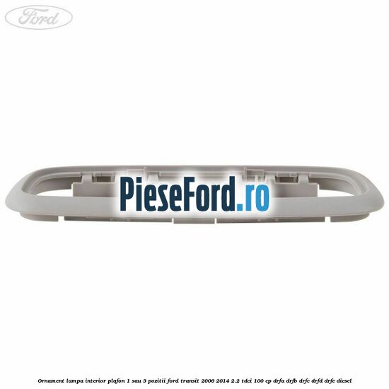 Ornament lampa interior plafon 1 sau 3 pozitii Ford Transit 2006-2014 2.2 TDCi 100 cp DRFA, DRFB, DRFC, DRFD, DRFE diesel