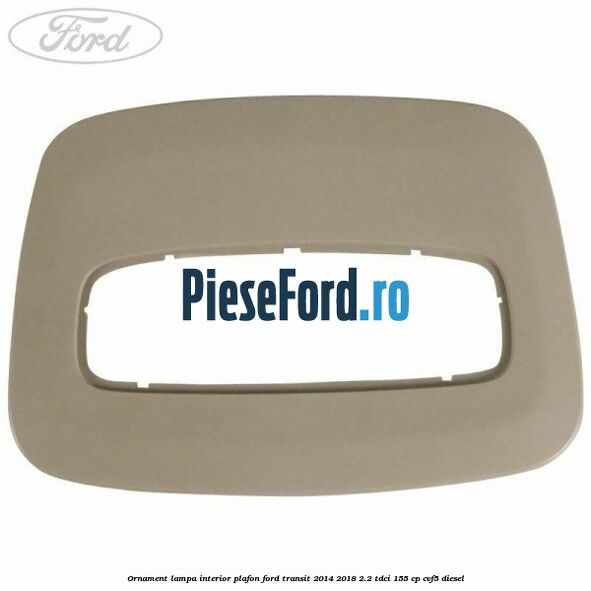 Ornament lampa interior plafon Ford Transit 2014-2018 2.2 TDCi 155 cp CVF5 diesel