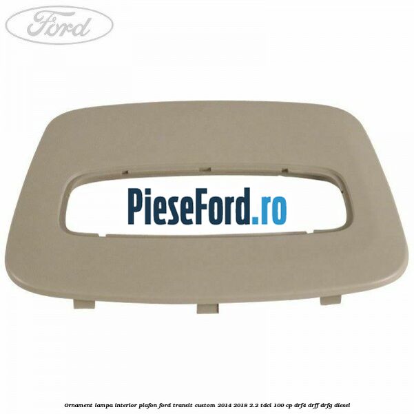 Ornament lampa interior plafon Ford Transit Custom 2014-2018 2.2 TDCi 100 cp Ornament lampa interior plafon Ford Transit Custom 2014-2018 2.2 TDCi 100 cp DRF4, DRFF, DRFG diesel