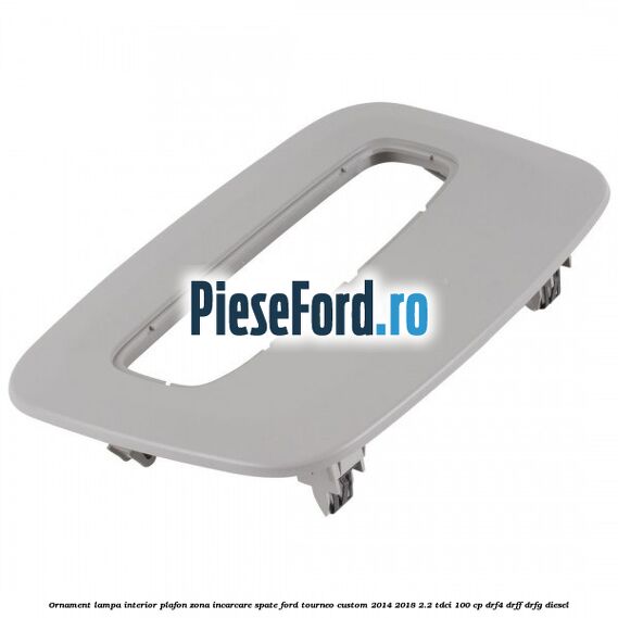 Ornament lampa interior plafon zona incarcare spate Ford Tourneo Custom 2014-2018 2.2 TDCi 100 cp DRF4, DRFF, DRFG diesel