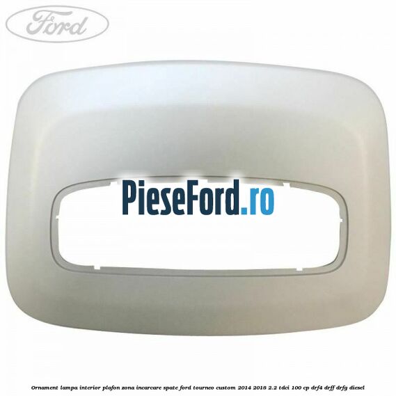 Ornament lampa interior plafon zona incarcare spate Ford Tourneo Custom 2014-2018 2.2 TDCi 100 cp DRF4, DRFF, DRFG diesel