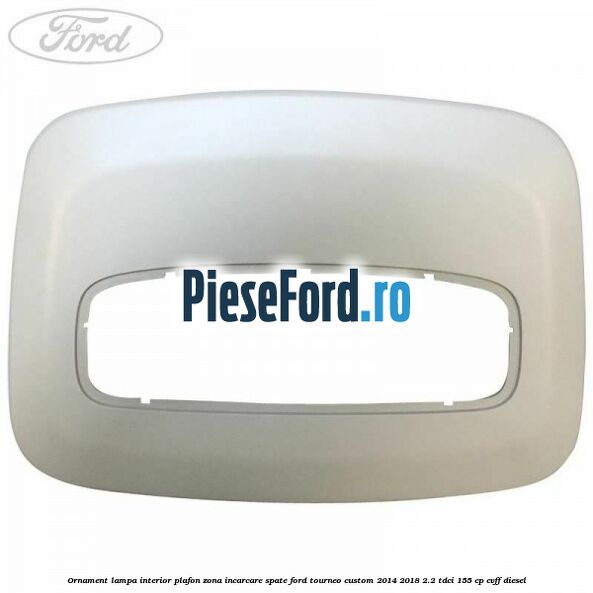 Ornament lampa interior plafon zona incarcare spate Ford Tourneo Custom 2014-2018 2.2 TDCi 155 cp CVFF diesel